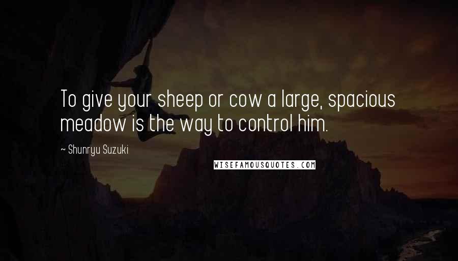 Shunryu Suzuki Quotes: To give your sheep or cow a large, spacious meadow is the way to control him.