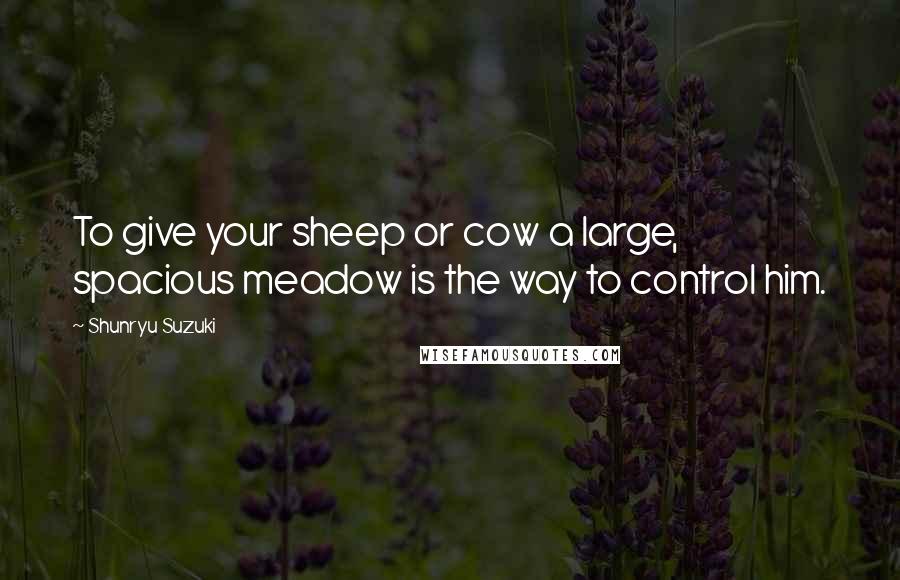 Shunryu Suzuki Quotes: To give your sheep or cow a large, spacious meadow is the way to control him.