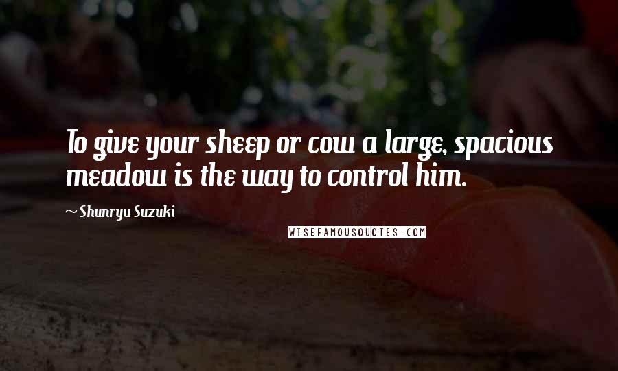 Shunryu Suzuki Quotes: To give your sheep or cow a large, spacious meadow is the way to control him.