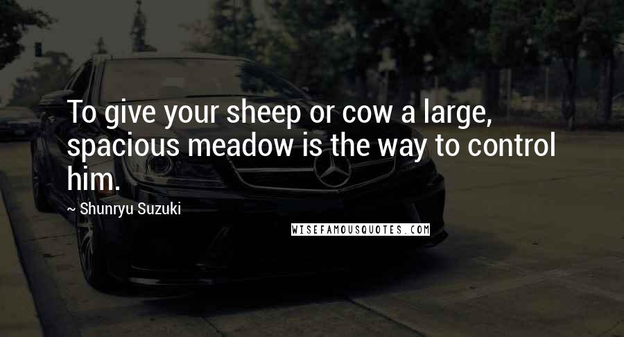 Shunryu Suzuki Quotes: To give your sheep or cow a large, spacious meadow is the way to control him.