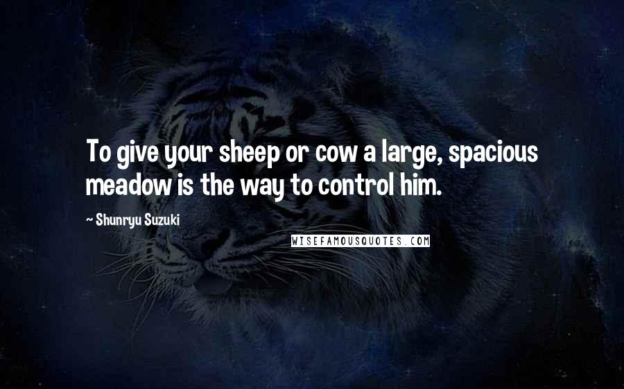 Shunryu Suzuki Quotes: To give your sheep or cow a large, spacious meadow is the way to control him.