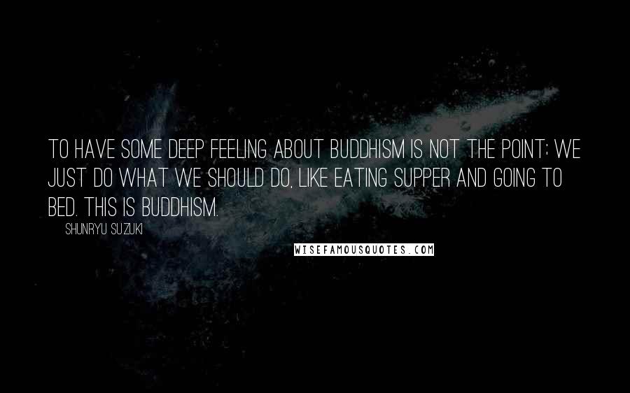 Shunryu Suzuki Quotes: To have some deep feeling about Buddhism is not the point; we just do what we should do, like eating supper and going to bed. This is Buddhism.