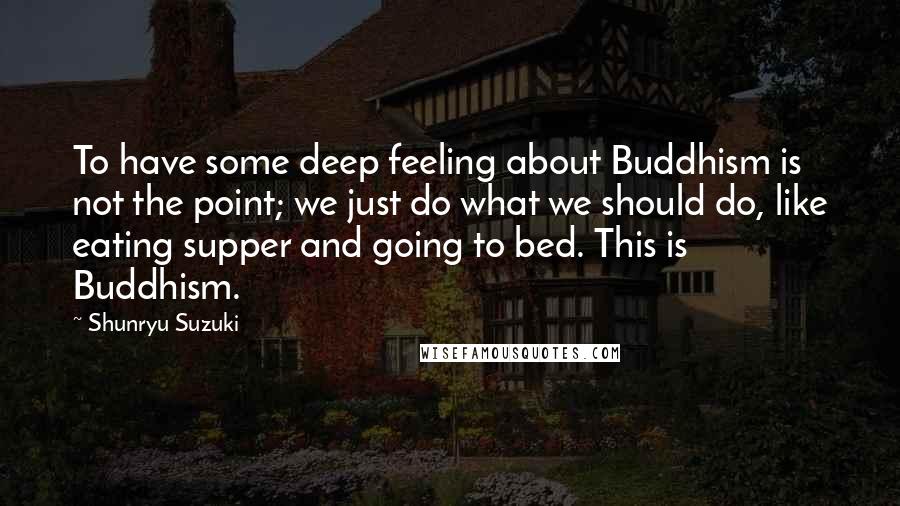 Shunryu Suzuki Quotes: To have some deep feeling about Buddhism is not the point; we just do what we should do, like eating supper and going to bed. This is Buddhism.