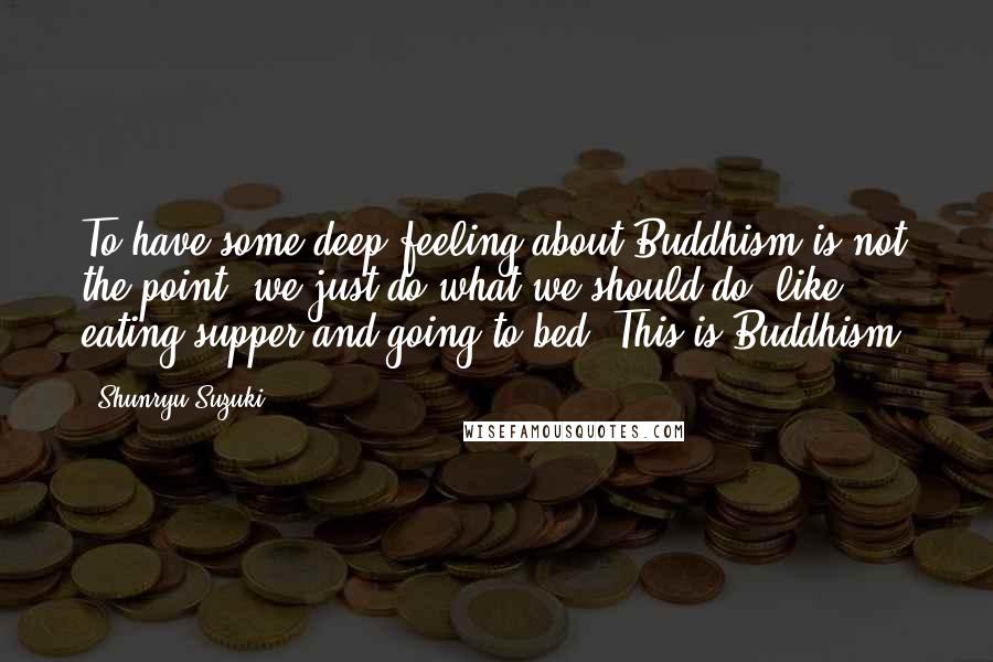 Shunryu Suzuki Quotes: To have some deep feeling about Buddhism is not the point; we just do what we should do, like eating supper and going to bed. This is Buddhism.