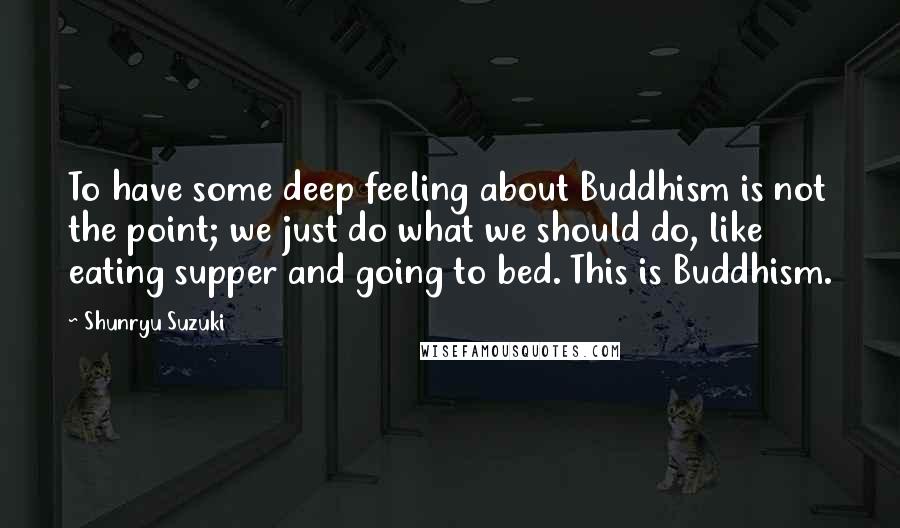 Shunryu Suzuki Quotes: To have some deep feeling about Buddhism is not the point; we just do what we should do, like eating supper and going to bed. This is Buddhism.