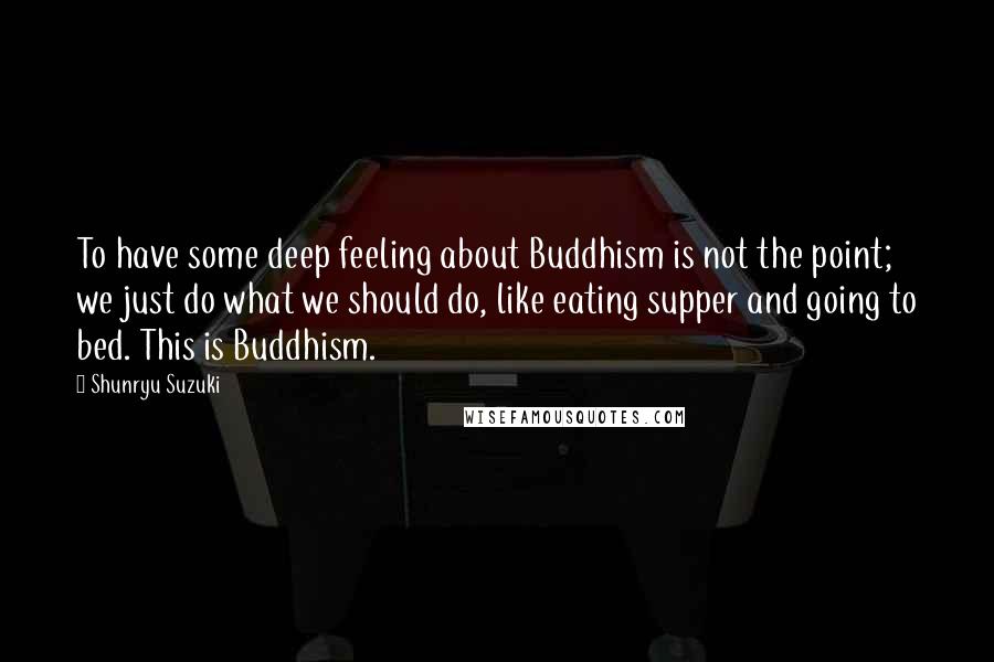 Shunryu Suzuki Quotes: To have some deep feeling about Buddhism is not the point; we just do what we should do, like eating supper and going to bed. This is Buddhism.