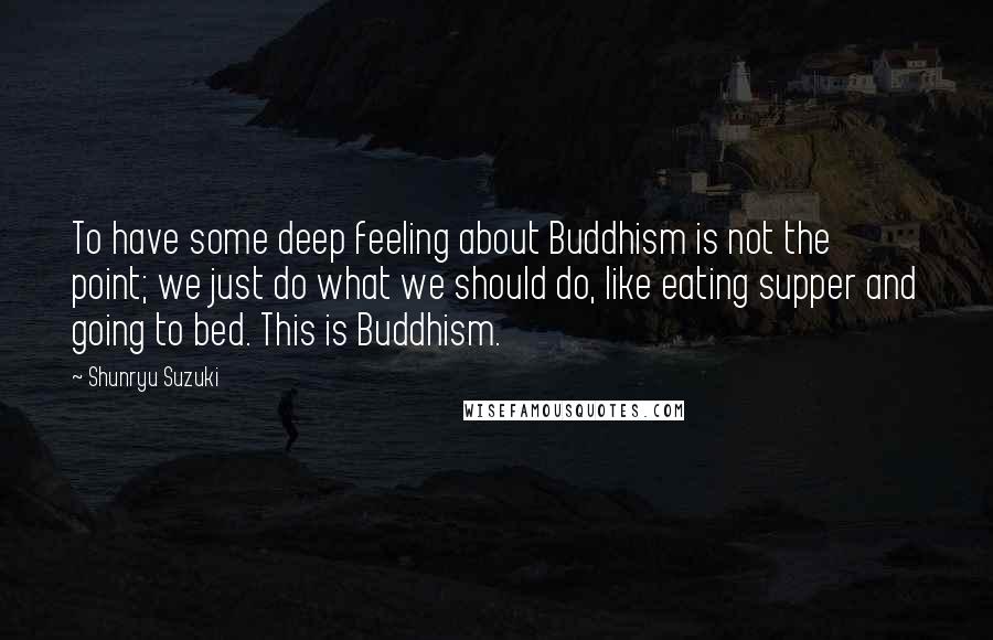 Shunryu Suzuki Quotes: To have some deep feeling about Buddhism is not the point; we just do what we should do, like eating supper and going to bed. This is Buddhism.