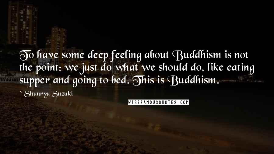 Shunryu Suzuki Quotes: To have some deep feeling about Buddhism is not the point; we just do what we should do, like eating supper and going to bed. This is Buddhism.