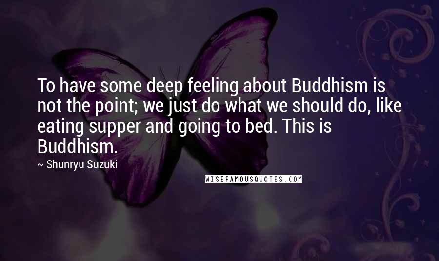 Shunryu Suzuki Quotes: To have some deep feeling about Buddhism is not the point; we just do what we should do, like eating supper and going to bed. This is Buddhism.