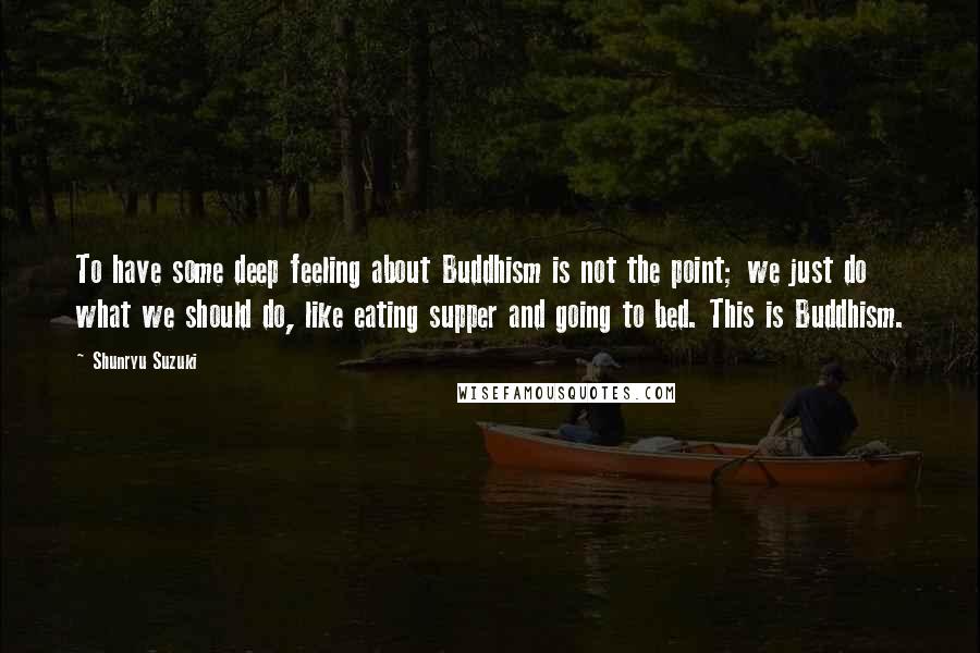 Shunryu Suzuki Quotes: To have some deep feeling about Buddhism is not the point; we just do what we should do, like eating supper and going to bed. This is Buddhism.