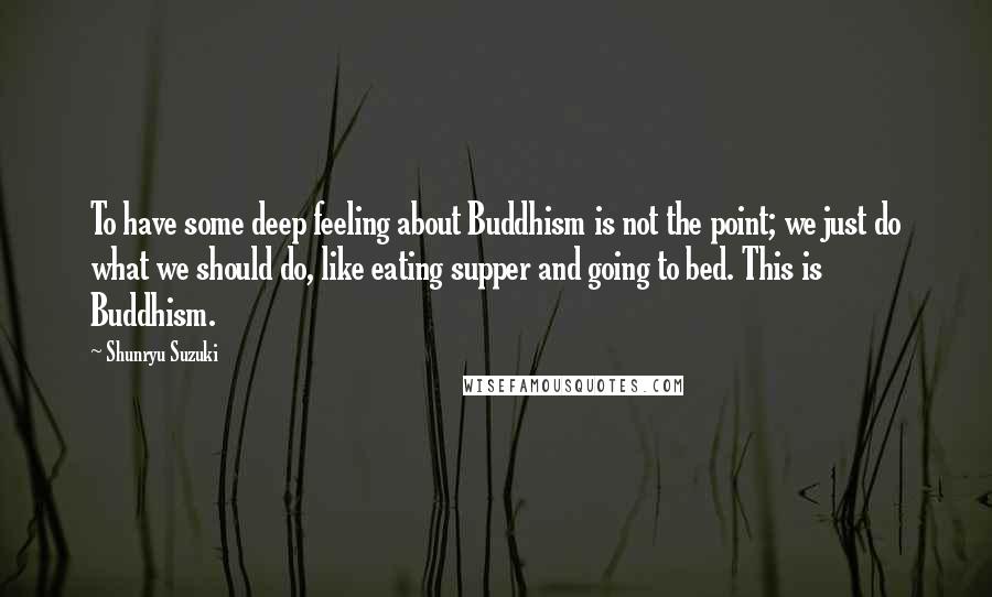 Shunryu Suzuki Quotes: To have some deep feeling about Buddhism is not the point; we just do what we should do, like eating supper and going to bed. This is Buddhism.