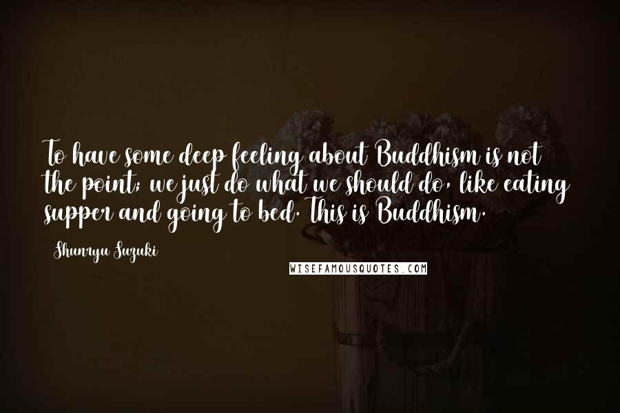 Shunryu Suzuki Quotes: To have some deep feeling about Buddhism is not the point; we just do what we should do, like eating supper and going to bed. This is Buddhism.