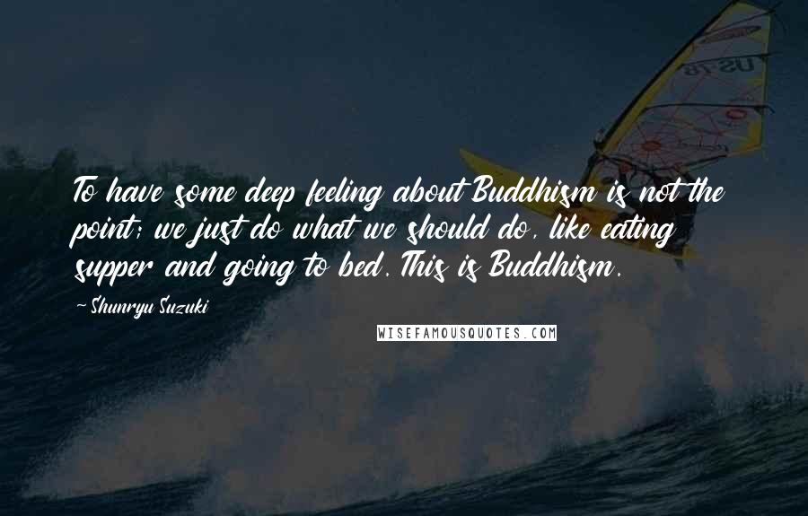 Shunryu Suzuki Quotes: To have some deep feeling about Buddhism is not the point; we just do what we should do, like eating supper and going to bed. This is Buddhism.