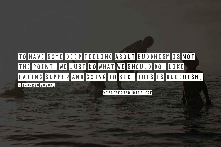 Shunryu Suzuki Quotes: To have some deep feeling about Buddhism is not the point; we just do what we should do, like eating supper and going to bed. This is Buddhism.