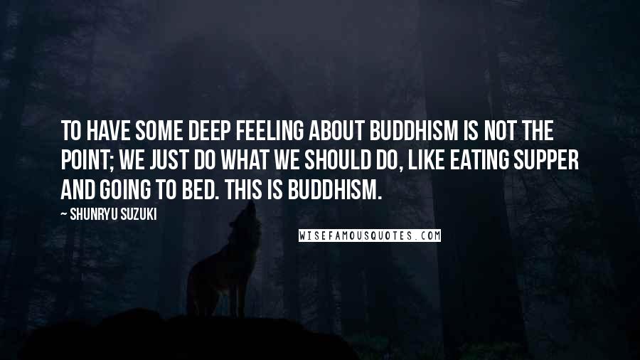 Shunryu Suzuki Quotes: To have some deep feeling about Buddhism is not the point; we just do what we should do, like eating supper and going to bed. This is Buddhism.