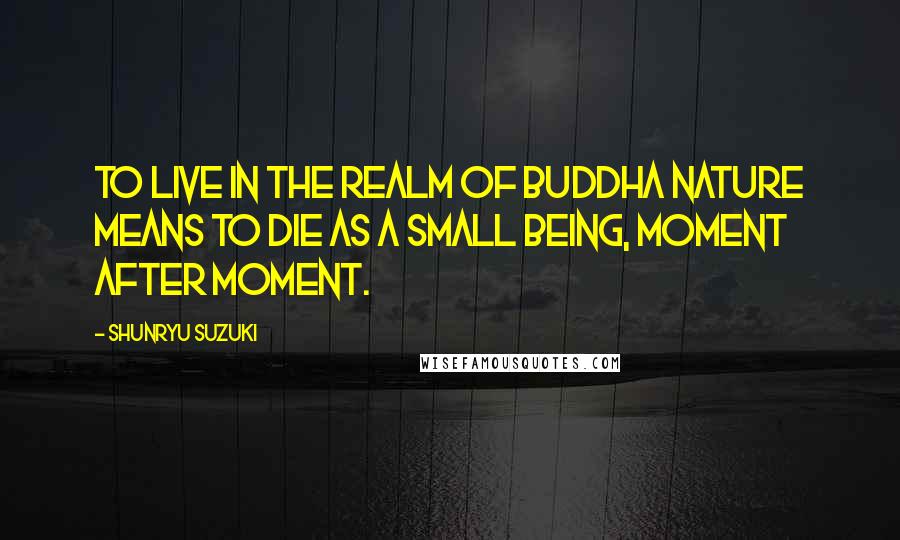 Shunryu Suzuki Quotes: To live in the realm of Buddha nature means to die as a small being, moment after moment.