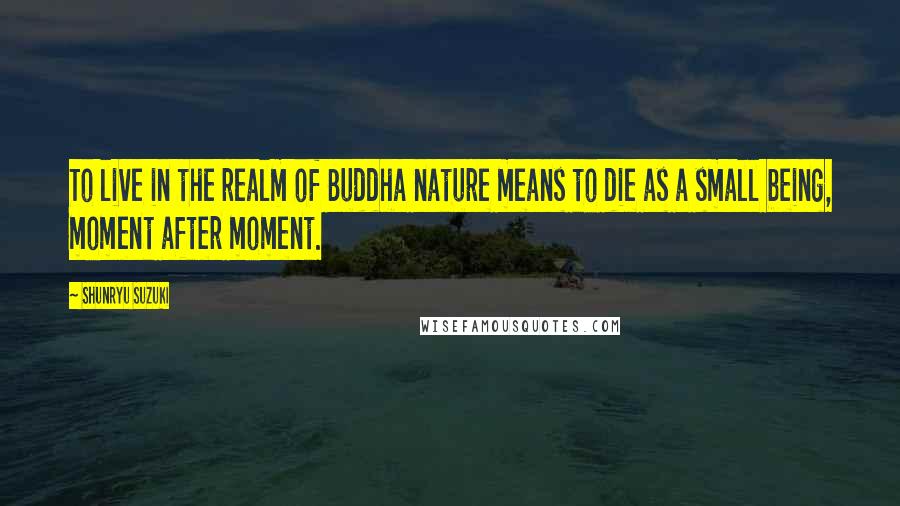 Shunryu Suzuki Quotes: To live in the realm of Buddha nature means to die as a small being, moment after moment.