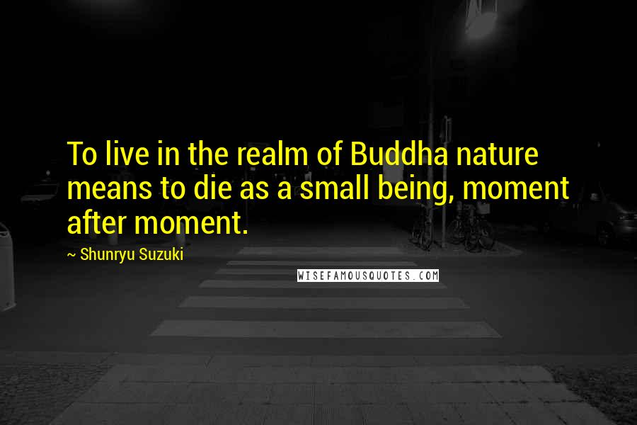 Shunryu Suzuki Quotes: To live in the realm of Buddha nature means to die as a small being, moment after moment.
