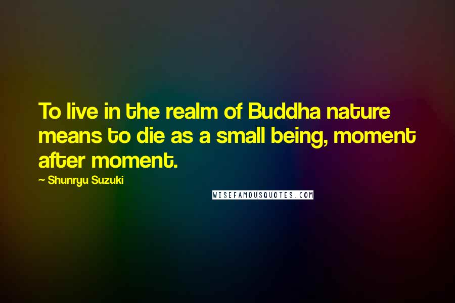 Shunryu Suzuki Quotes: To live in the realm of Buddha nature means to die as a small being, moment after moment.