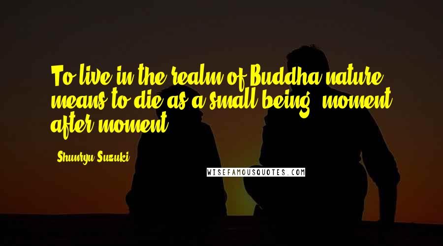 Shunryu Suzuki Quotes: To live in the realm of Buddha nature means to die as a small being, moment after moment.