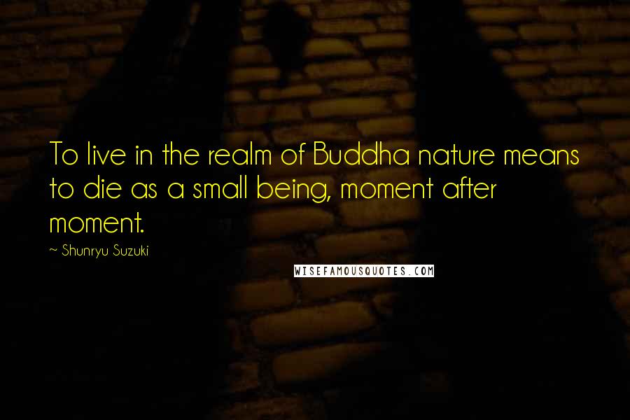 Shunryu Suzuki Quotes: To live in the realm of Buddha nature means to die as a small being, moment after moment.