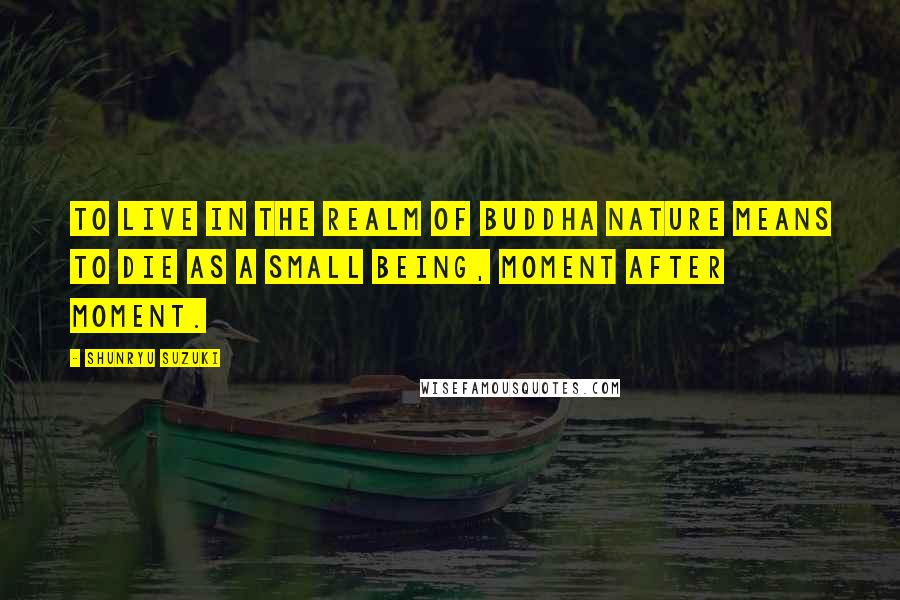 Shunryu Suzuki Quotes: To live in the realm of Buddha nature means to die as a small being, moment after moment.