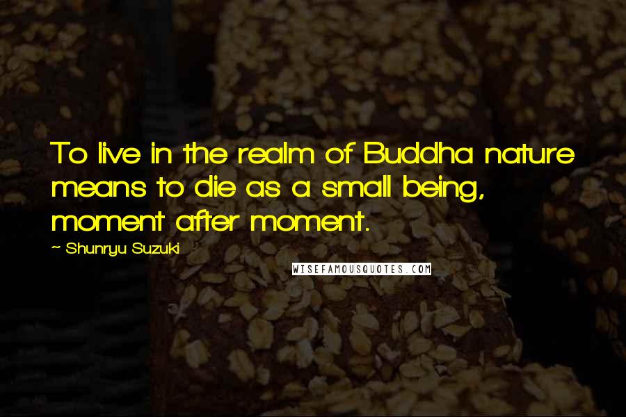 Shunryu Suzuki Quotes: To live in the realm of Buddha nature means to die as a small being, moment after moment.
