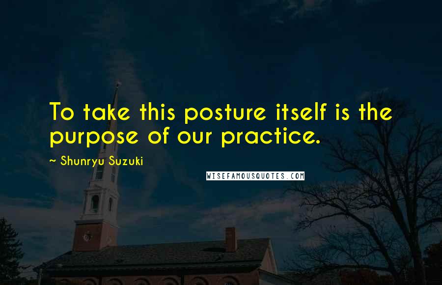 Shunryu Suzuki Quotes: To take this posture itself is the purpose of our practice.
