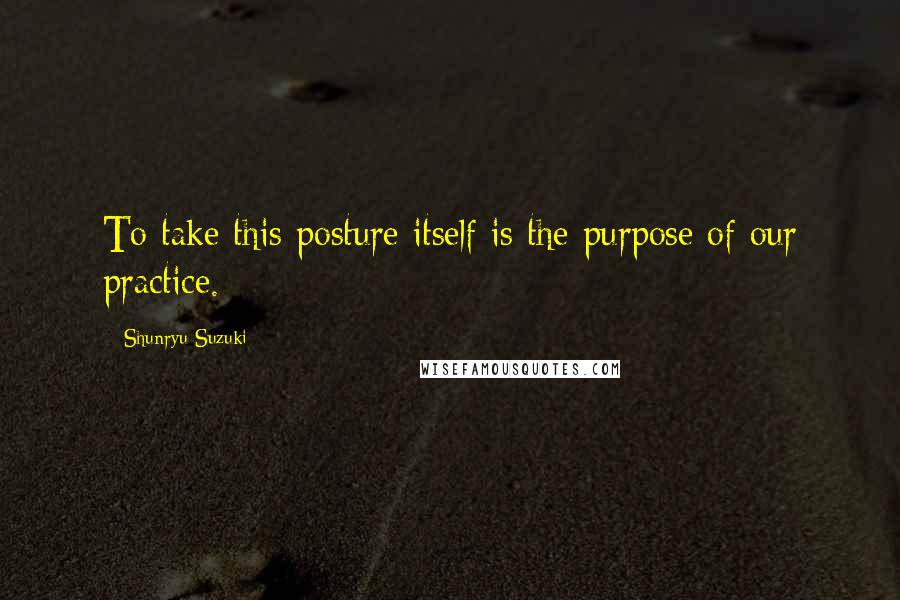 Shunryu Suzuki Quotes: To take this posture itself is the purpose of our practice.