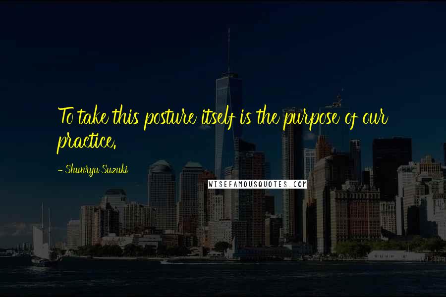 Shunryu Suzuki Quotes: To take this posture itself is the purpose of our practice.