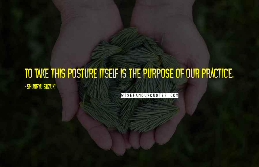 Shunryu Suzuki Quotes: To take this posture itself is the purpose of our practice.