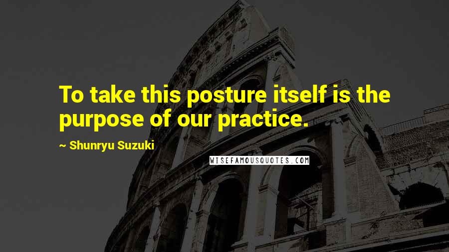 Shunryu Suzuki Quotes: To take this posture itself is the purpose of our practice.