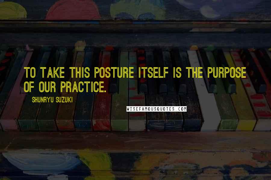 Shunryu Suzuki Quotes: To take this posture itself is the purpose of our practice.