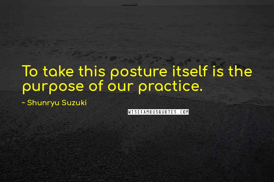 Shunryu Suzuki Quotes: To take this posture itself is the purpose of our practice.