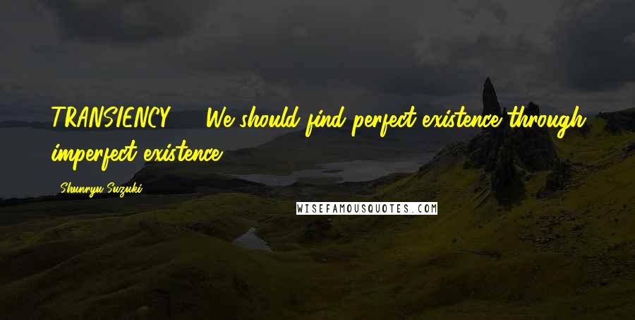 Shunryu Suzuki Quotes: TRANSIENCY We should find perfect existence through imperfect existence.