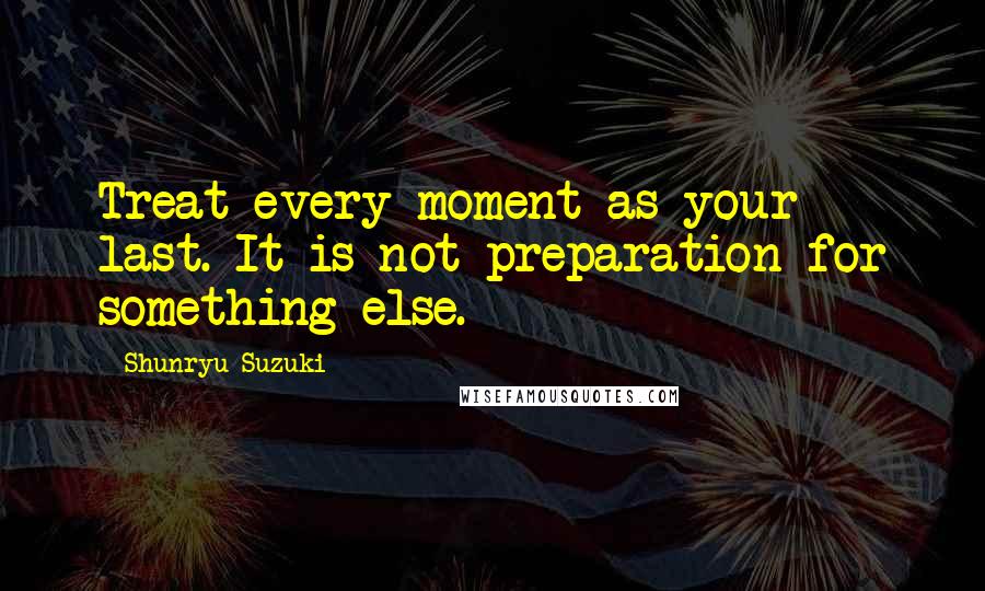 Shunryu Suzuki Quotes: Treat every moment as your last. It is not preparation for something else.