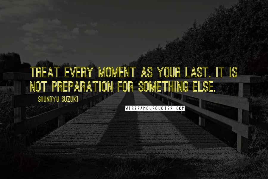 Shunryu Suzuki Quotes: Treat every moment as your last. It is not preparation for something else.