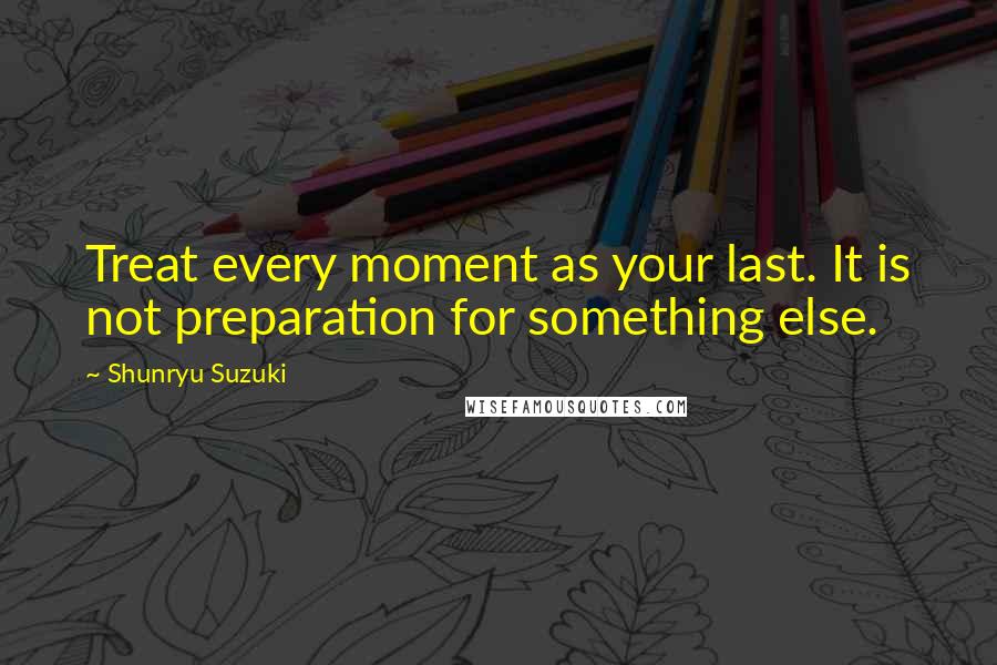 Shunryu Suzuki Quotes: Treat every moment as your last. It is not preparation for something else.