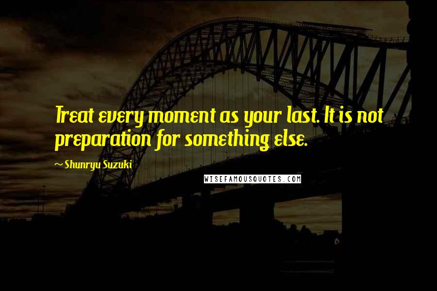 Shunryu Suzuki Quotes: Treat every moment as your last. It is not preparation for something else.