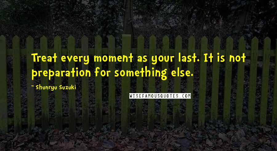 Shunryu Suzuki Quotes: Treat every moment as your last. It is not preparation for something else.