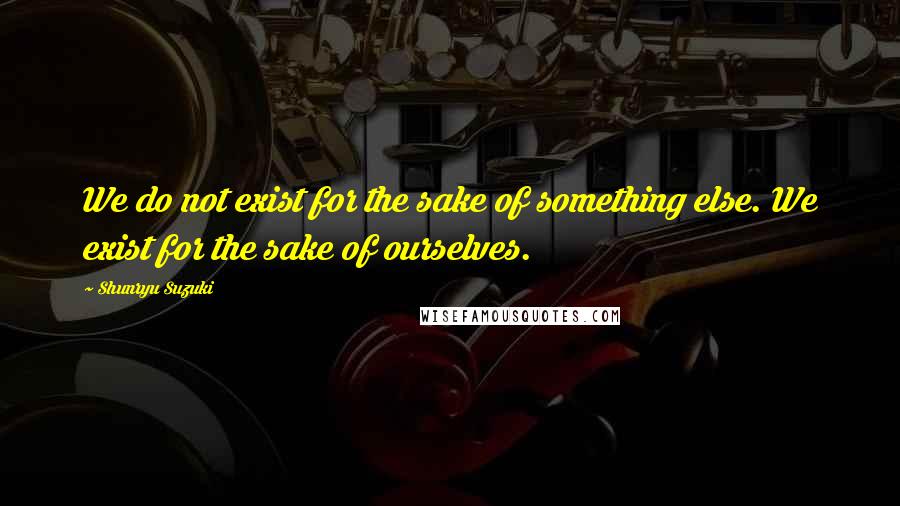 Shunryu Suzuki Quotes: We do not exist for the sake of something else. We exist for the sake of ourselves.