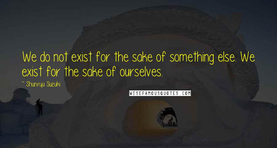 Shunryu Suzuki Quotes: We do not exist for the sake of something else. We exist for the sake of ourselves.