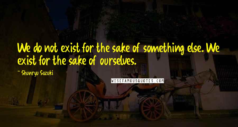 Shunryu Suzuki Quotes: We do not exist for the sake of something else. We exist for the sake of ourselves.