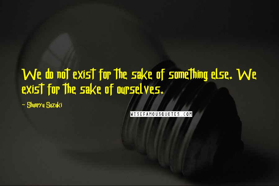 Shunryu Suzuki Quotes: We do not exist for the sake of something else. We exist for the sake of ourselves.