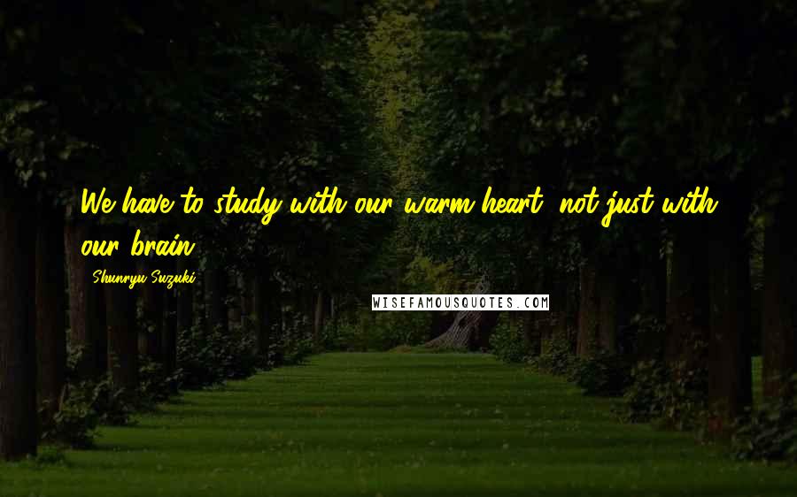 Shunryu Suzuki Quotes: We have to study with our warm heart, not just with our brain.
