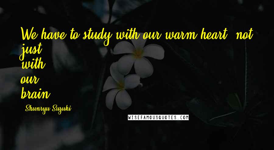 Shunryu Suzuki Quotes: We have to study with our warm heart, not just with our brain.