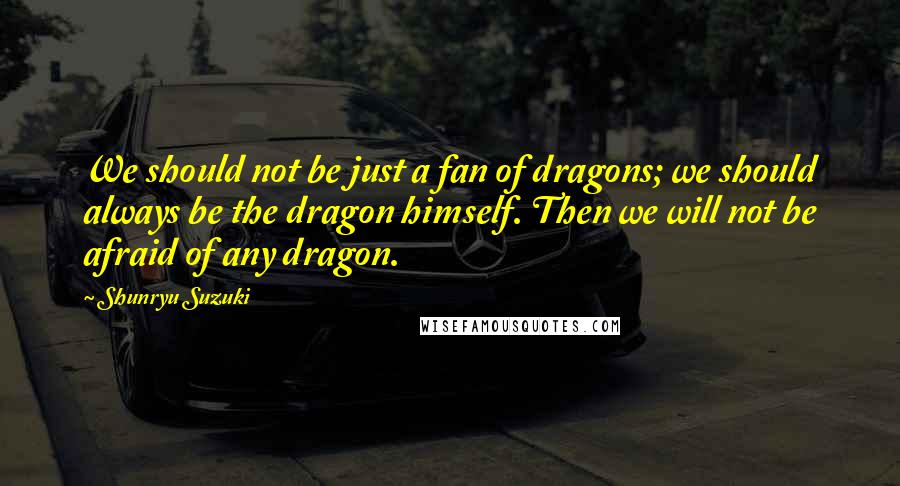 Shunryu Suzuki Quotes: We should not be just a fan of dragons; we should always be the dragon himself. Then we will not be afraid of any dragon.