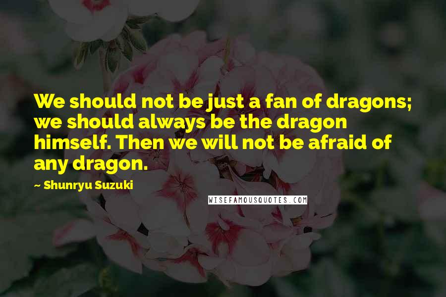 Shunryu Suzuki Quotes: We should not be just a fan of dragons; we should always be the dragon himself. Then we will not be afraid of any dragon.