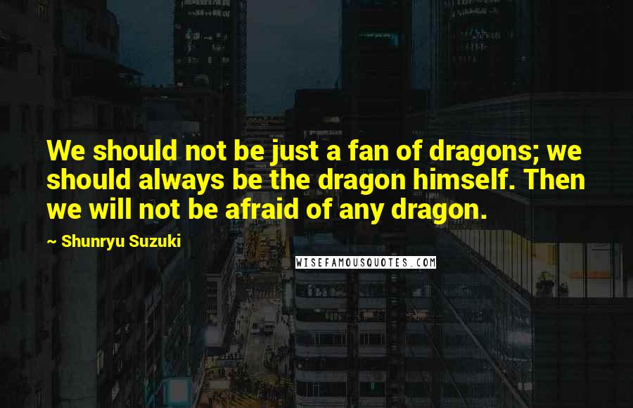 Shunryu Suzuki Quotes: We should not be just a fan of dragons; we should always be the dragon himself. Then we will not be afraid of any dragon.