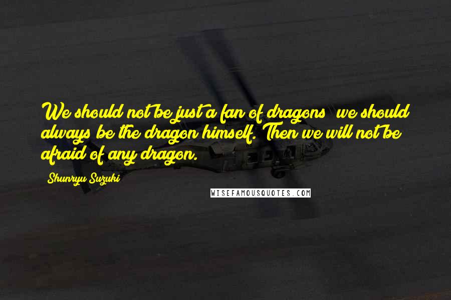 Shunryu Suzuki Quotes: We should not be just a fan of dragons; we should always be the dragon himself. Then we will not be afraid of any dragon.